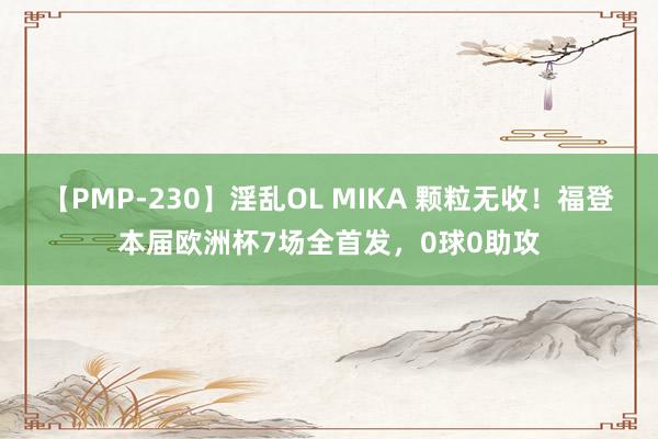 【PMP-230】淫乱OL MIKA 颗粒无收！福登本届欧洲杯7场全首发，0球0助攻