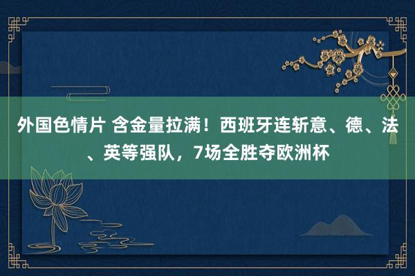 外国色情片 含金量拉满！西班牙连斩意、德、法、英等强队，7场全胜夺欧洲杯