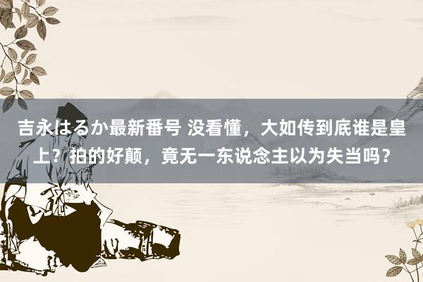 吉永はるか最新番号 没看懂，大如传到底谁是皇上？拍的好颠，竟无一东说念主以为失当吗？