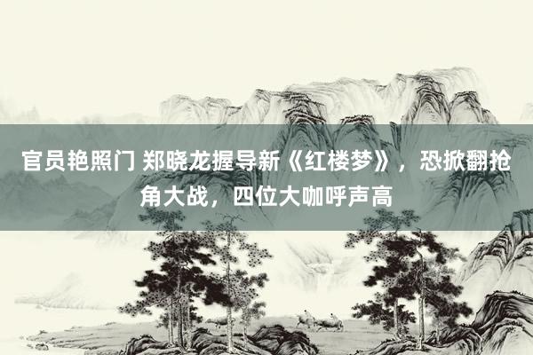 官员艳照门 郑晓龙握导新《红楼梦》，恐掀翻抢角大战，四位大咖呼声高