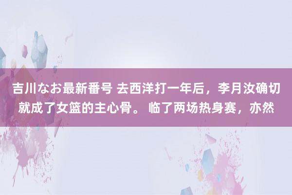 吉川なお最新番号 去西洋打一年后，李月汝确切就成了女篮的主心骨。 临了两场热身赛，亦然