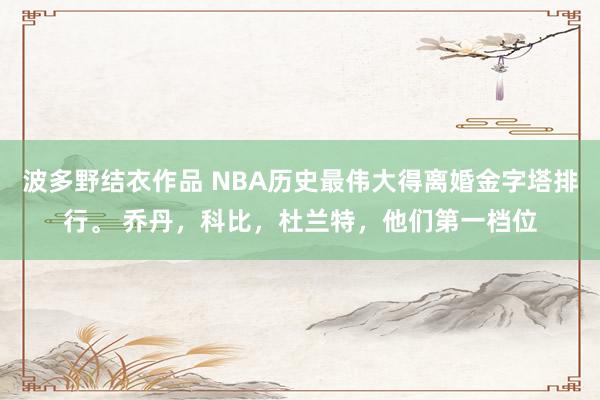 波多野结衣作品 NBA历史最伟大得离婚金字塔排行。 乔丹，科比，杜兰特，他们第一档位