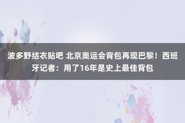 波多野结衣贴吧 北京奥运会背包再现巴黎！西班牙记者：用了16年是史上最佳背包