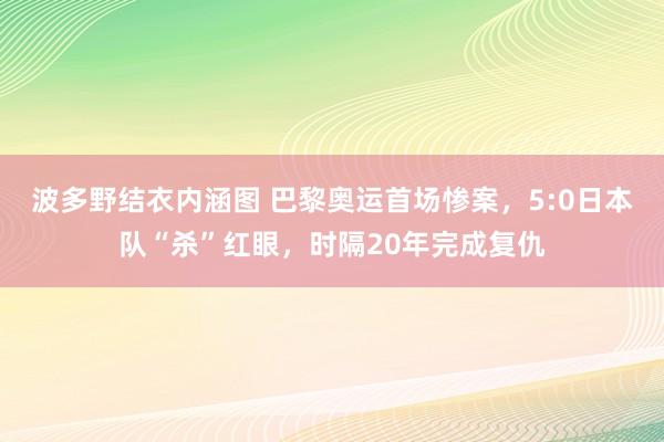 波多野结衣内涵图 巴黎奥运首场惨案，5:0日本队“杀”红眼，时隔20年完成复仇