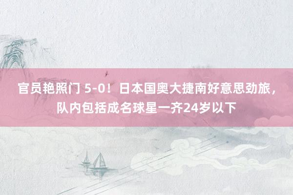 官员艳照门 5-0！日本国奥大捷南好意思劲旅，队内包括成名球星一齐24岁以下