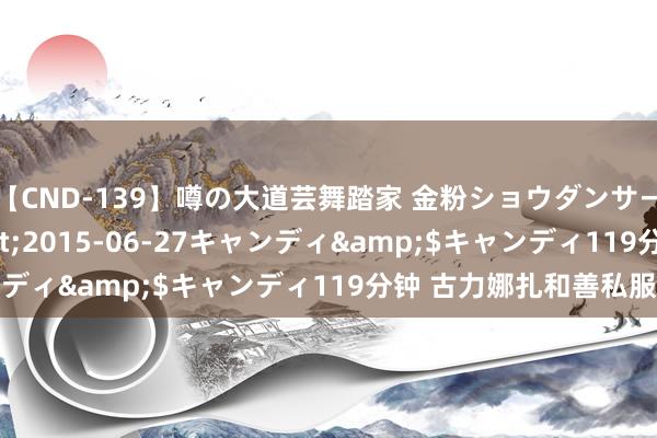 【CND-139】噂の大道芸舞踏家 金粉ショウダンサー 吉川なお</a>2015-06-27キャンディ&$キャンディ119分钟 古力娜扎和善私服集