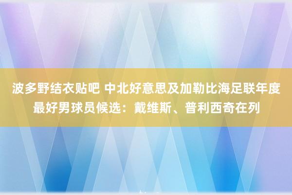 波多野结衣贴吧 中北好意思及加勒比海足联年度最好男球员候选：戴维斯、普利西奇在列