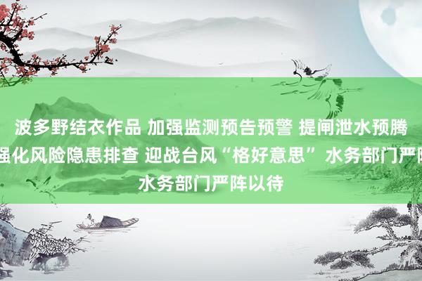 波多野结衣作品 加强监测预告预警 提闸泄水预腾空间 强化风险隐患排查 迎战台风“格好意思” 水务部门严阵以待