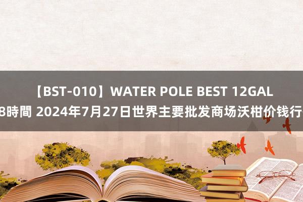 【BST-010】WATER POLE BEST 12GALs 8時間 2024年7月27日世界主要批发商场沃柑价钱行情