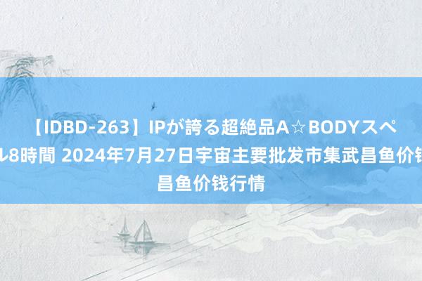 【IDBD-263】IPが誇る超絶品A☆BODYスペシャル8時間 2024年7月27日宇宙主要批发市集武昌鱼价钱行情