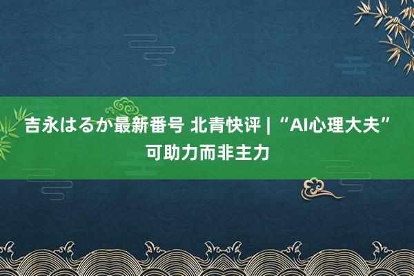 吉永はるか最新番号 北青快评 | “AI心理大夫”可助力而非主力