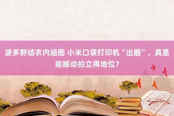 波多野结衣内涵图 小米口袋打印机“出圈”，真是能撼动拍立得地位？