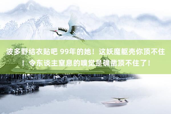 波多野结衣贴吧 99年的她！这妖魔躯壳你顶不住！令东谈主窒息的嗅觉是确凿顶不住了！