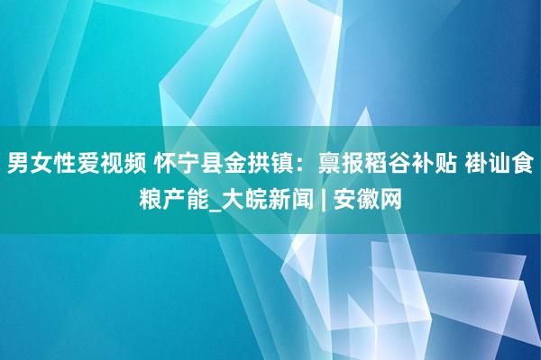 男女性爱视频 怀宁县金拱镇：禀报稻谷补贴 褂讪食粮产能_大皖新闻 | 安徽网