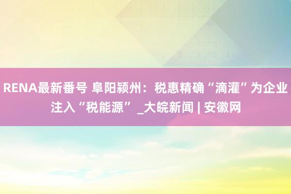 RENA最新番号 阜阳颍州：税惠精确“滴灌”为企业注入“税能源” _大皖新闻 | 安徽网