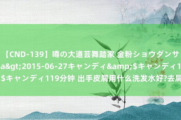 【CND-139】噂の大道芸舞踏家 金粉ショウダンサー 吉川なお</a>2015-06-27キャンディ&$キャンディ119分钟 出手皮屑用什么洗发水好?去屑去油洗发水排名榜