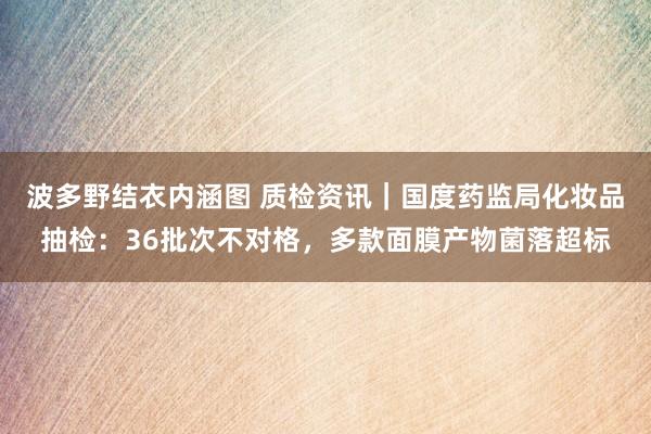 波多野结衣内涵图 质检资讯｜国度药监局化妆品抽检：36批次不对格，多款面膜产物菌落超标