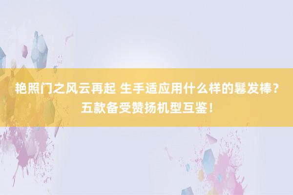 艳照门之风云再起 生手适应用什么样的鬈发棒？五款备受赞扬机型互鉴！