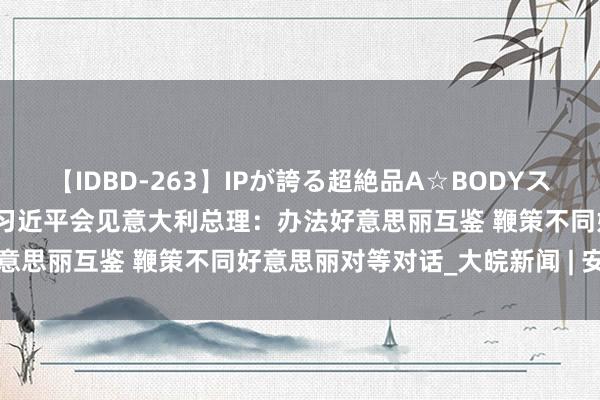 【IDBD-263】IPが誇る超絶品A☆BODYスペシャル8時間 独家视频丨习近平会见意大利总理：办法好意思丽互鉴 鞭策不同好意思丽对等对话_大皖新闻 | 安徽网