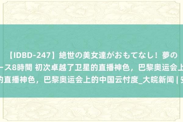 【IDBD-247】絶世の美女達がおもてなし！夢の桃源郷 IP風俗街 VIPコース8時間 初次卓越了卫星的直播神色，巴黎奥运会上的中国云忖度_大皖新闻 | 安徽网