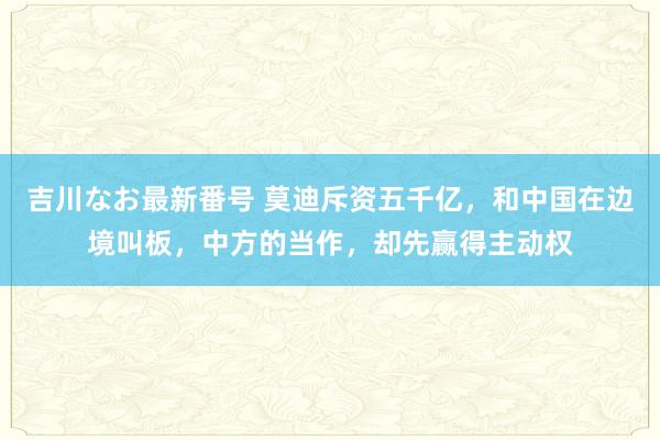 吉川なお最新番号 莫迪斥资五千亿，和中国在边境叫板，中方的当作，却先赢得主动权