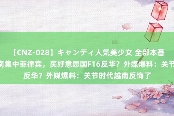 【CNZ-028】キャンディ人気美少女 全部本番15人30連発 越南集中菲律宾，买好意思国F16反华？外媒爆料：关节时代越南反悔了