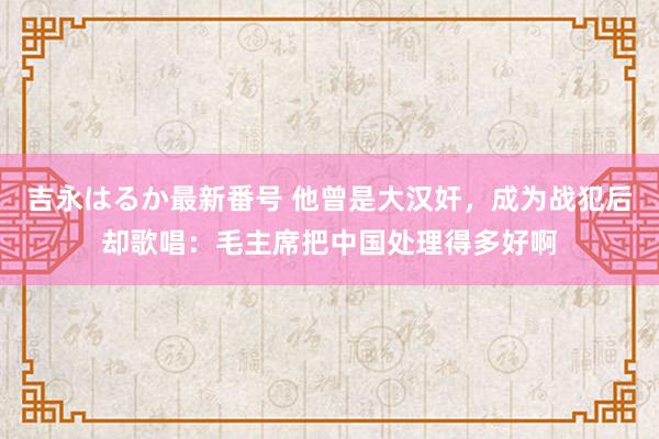 吉永はるか最新番号 他曾是大汉奸，成为战犯后却歌唱：毛主席把中国处理得多好啊