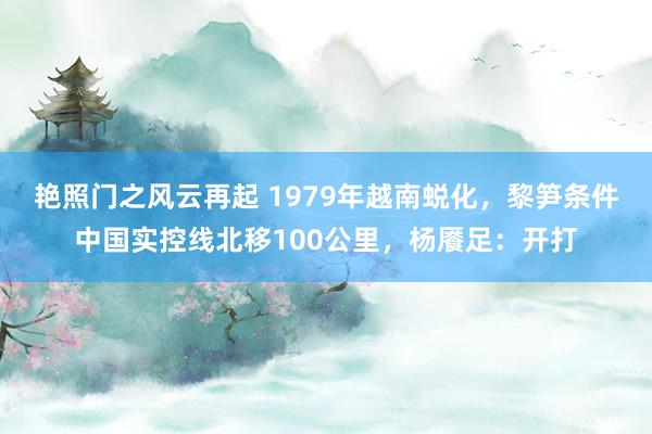 艳照门之风云再起 1979年越南蜕化，黎笋条件中国实控线北移100公里，杨餍足：开打