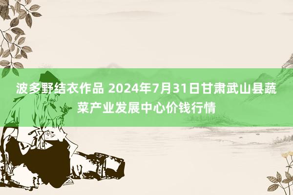 波多野结衣作品 2024年7月31日甘肃武山县蔬菜产业发展中心价钱行情