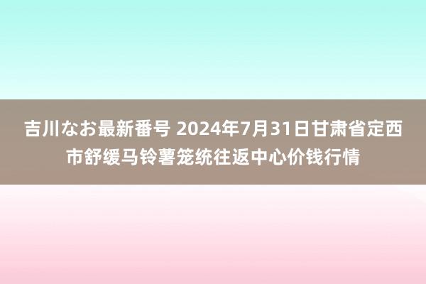 吉川なお最新番号 2024年7月31日甘肃省定西市舒缓马铃薯笼统往返中心价钱行情