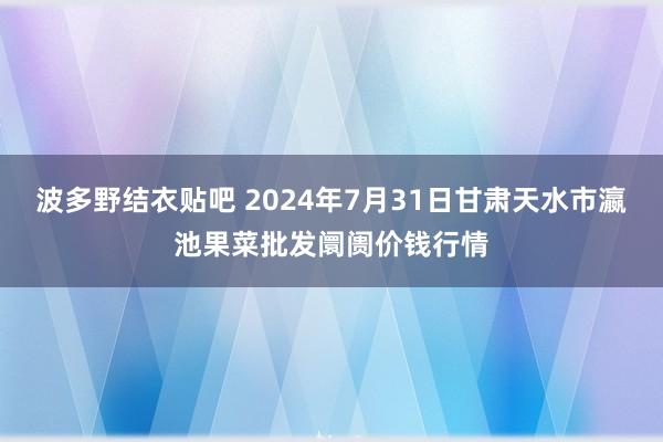 波多野结衣贴吧 2024年7月31日甘肃天水市瀛池果菜批发阛阓价钱行情