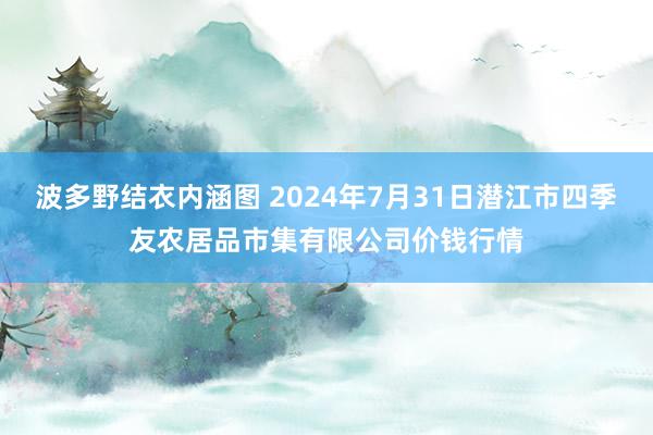 波多野结衣内涵图 2024年7月31日潜江市四季友农居品市集有限公司价钱行情