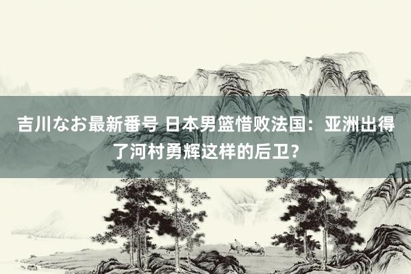 吉川なお最新番号 日本男篮惜败法国：亚洲出得了河村勇辉这样的后卫？