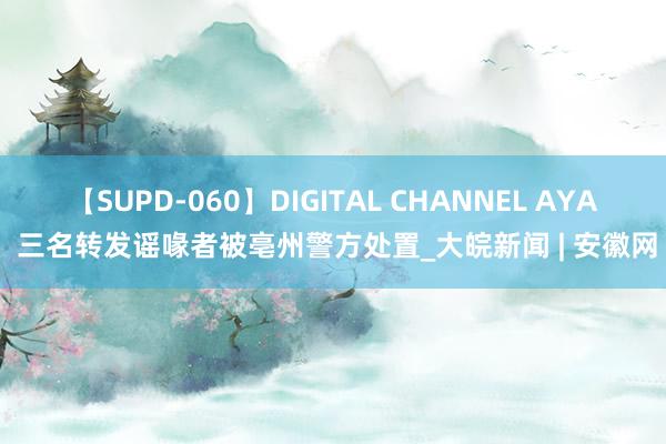 【SUPD-060】DIGITAL CHANNEL AYA 三名转发谣喙者被亳州警方处置_大皖新闻 | 安徽网