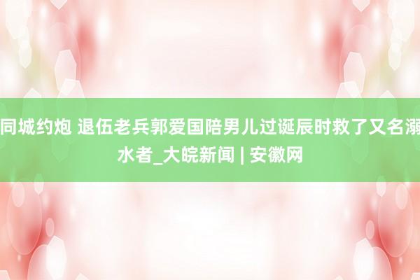 同城约炮 退伍老兵郭爱国陪男儿过诞辰时救了又名溺水者_大皖新闻 | 安徽网