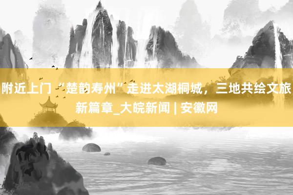 附近上门 “楚韵寿州”走进太湖桐城，三地共绘文旅新篇章_大皖新闻 | 安徽网