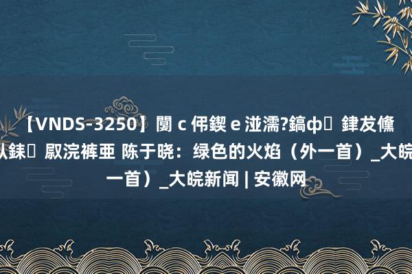 【VNDS-3250】闅ｃ伄鍥ｅ湴濡?鎬ф銉犮儵銉犮儵 娣倝銇叞浣裤亜 陈于晓：绿色的火焰（外一首）_大皖新闻 | 安徽网