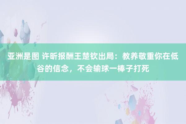 亚洲是图 许昕报酬王楚钦出局：教养敬重你在低谷的信念，不会输球一棒子打死