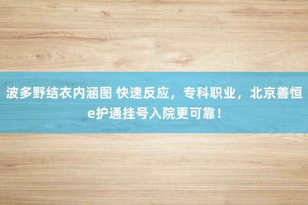 波多野结衣内涵图 快速反应，专科职业，北京善恒e护通挂号入院更可靠！