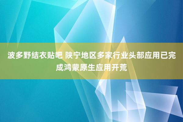 波多野结衣贴吧 陕宁地区多家行业头部应用已完成鸿蒙原生应用开荒