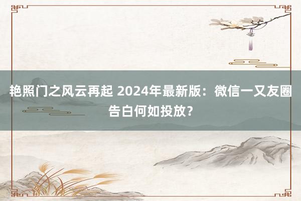 艳照门之风云再起 2024年最新版：微信一又友圈告白何如投放？