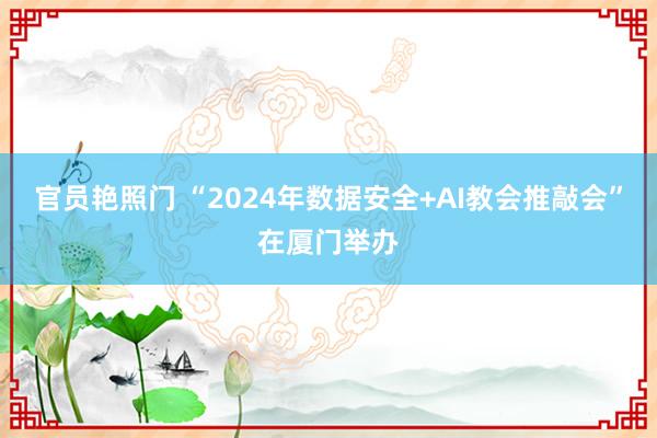 官员艳照门 “2024年数据安全+AI教会推敲会”在厦门举办