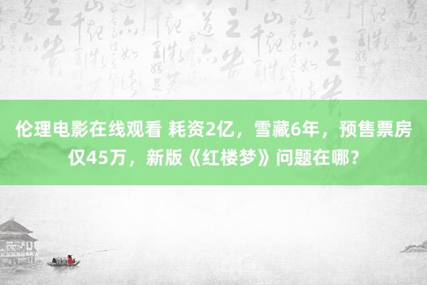 伦理电影在线观看 耗资2亿，雪藏6年，预售票房仅45万，新版《红楼梦》问题在哪？