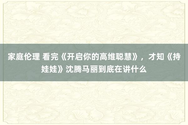 家庭伦理 看完《开启你的高维聪慧》，才知《持娃娃》沈腾马丽到底在讲什么