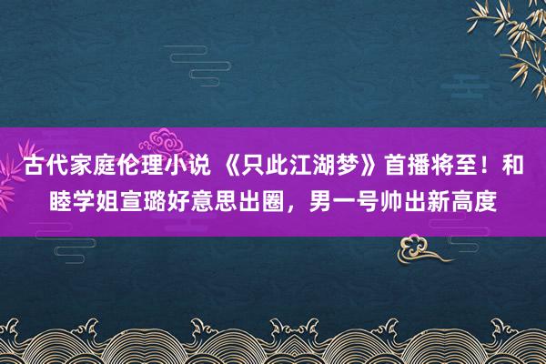 古代家庭伦理小说 《只此江湖梦》首播将至！和睦学姐宣璐好意思出圈，男一号帅出新高度