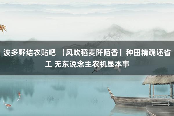 波多野结衣贴吧 【风吹稻麦阡陌香】种田精确还省工 无东说念主农机显本事