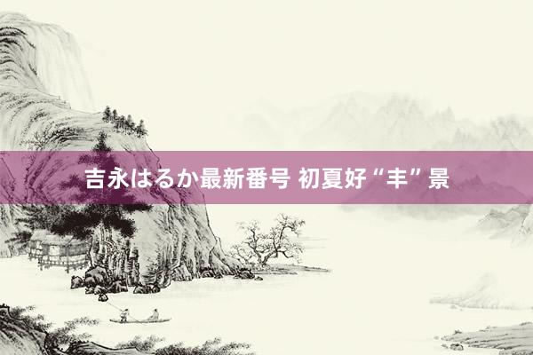 吉永はるか最新番号 初夏好“丰”景