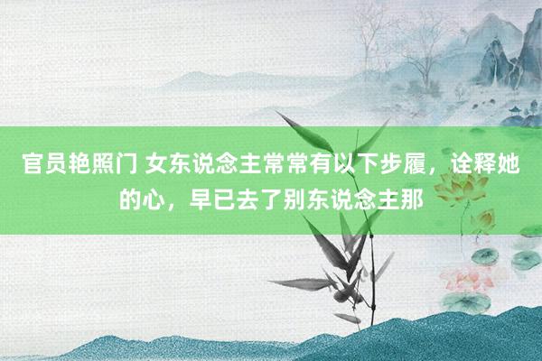 官员艳照门 女东说念主常常有以下步履，诠释她的心，早已去了别东说念主那