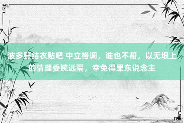 波多野结衣贴吧 中立格调，谁也不帮，以无垠上的情理委婉远隔，幸免得罪东说念主