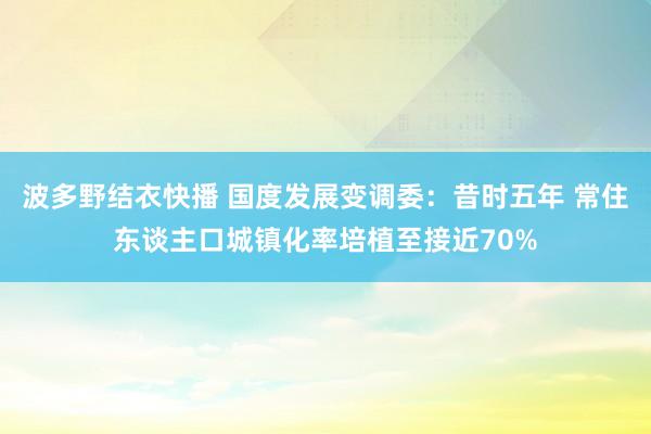 波多野结衣快播 国度发展变调委：昔时五年 常住东谈主口城镇化率培植至接近70%